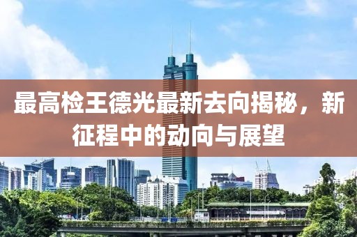 最高檢王德光最新去向揭秘，新征程中的動向與展望