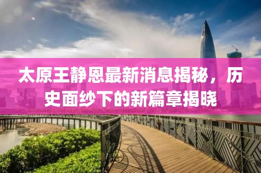 太原王靜恩最新消息揭秘，歷史面紗下的新篇章揭曉