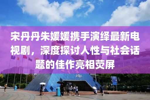 宋丹丹朱媛媛攜手演繹最新電視劇，深度探討人性與社會話題的佳作亮相熒屏