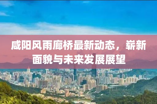 咸陽風(fēng)雨廊橋最新動態(tài)，嶄新面貌與未來發(fā)展展望
