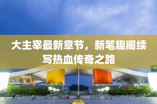 大主宰最新章節(jié)，新筆趣閣續(xù)寫熱血傳奇之路