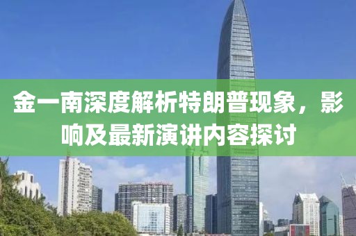 金一南深度解析特朗普現(xiàn)象，影響及最新演講內(nèi)容探討