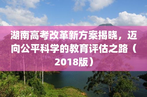湖南高考改革新方案揭曉，邁向公平科學的教育評估之路（2018版）