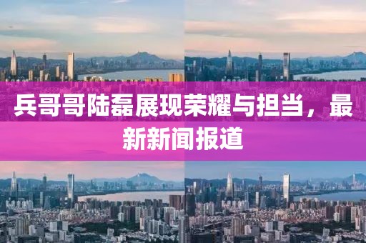 兵哥哥陸磊展現(xiàn)榮耀與擔(dān)當(dāng)，最新新聞報道