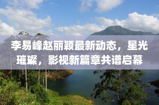 李易峰趙麗穎最新動(dòng)態(tài)，星光璀璨，影視新篇章共譜啟幕