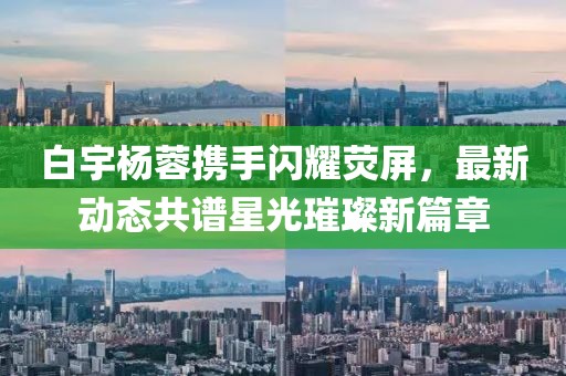 白宇楊蓉?cái)y手閃耀熒屏，最新動(dòng)態(tài)共譜星光璀璨新篇章