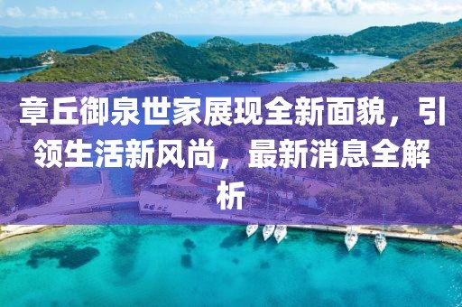 章丘御泉世家展現(xiàn)全新面貌，引領(lǐng)生活新風(fēng)尚，最新消息全解析
