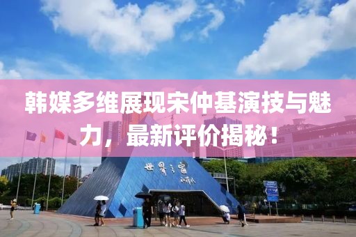 韓媒多維展現(xiàn)宋仲基演技與魅力，最新評(píng)價(jià)揭秘！