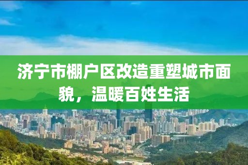 濟(jì)寧市棚戶區(qū)改造重塑城市面貌，溫暖百姓生活