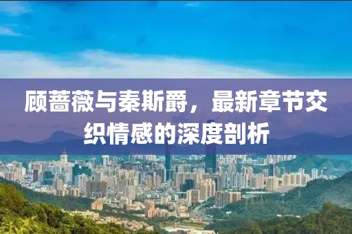 顧薔薇與秦斯爵，最新章節(jié)交織情感的深度剖析