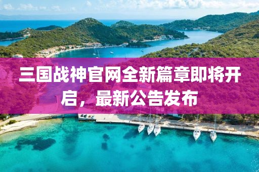 三國戰(zhàn)神官網(wǎng)全新篇章即將開啟，最新公告發(fā)布