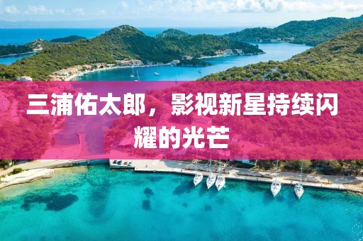 三浦佑太郎，影視新星持續(xù)閃耀的光芒