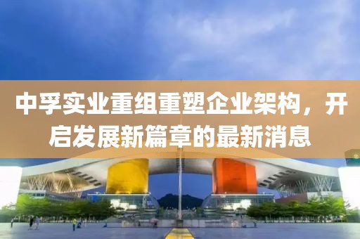 中孚實業(yè)重組重塑企業(yè)架構(gòu)，開啟發(fā)展新篇章的最新消息