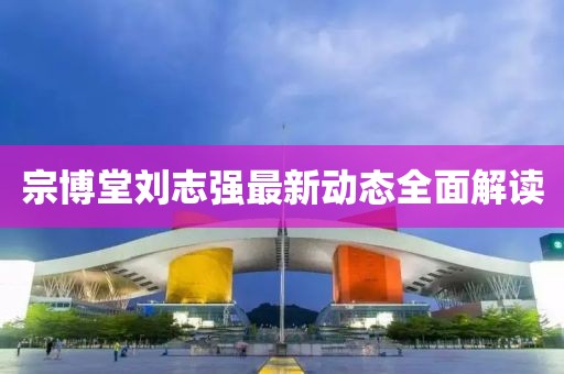 宗博堂劉志強最新動態(tài)全面解讀