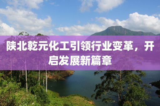 陜北乾元化工引領行業(yè)變革，開啟發(fā)展新篇章