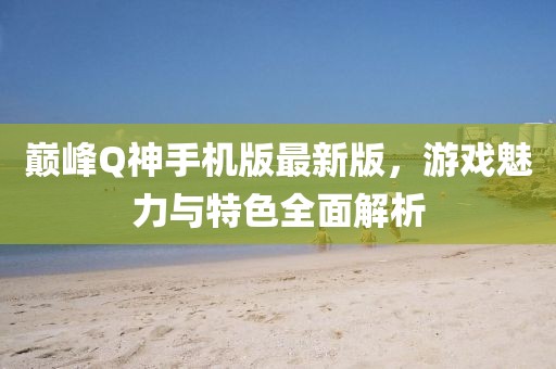 巔峰Q神手機(jī)版最新版，游戲魅力與特色全面解析