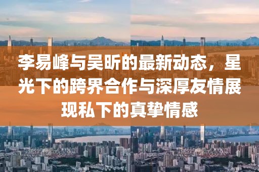 李易峰與吳昕的最新動態(tài)，星光下的跨界合作與深厚友情展現(xiàn)私下的真摯情感