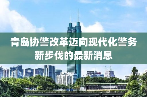 青島協(xié)警改革邁向現(xiàn)代化警務(wù)新步伐的最新消息
