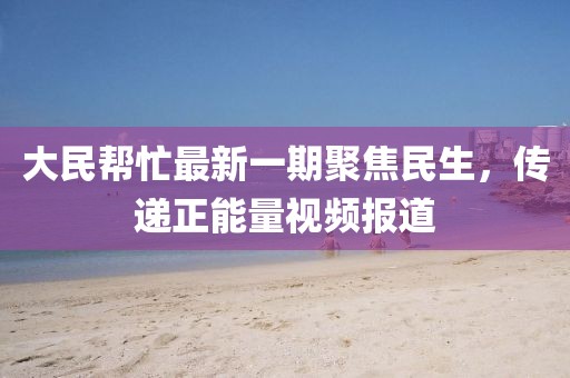 大民幫忙最新一期聚焦民生，傳遞正能量視頻報道