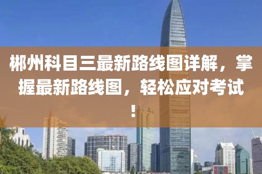 郴州科目三最新路線圖詳解，掌握最新路線圖，輕松應對考試！