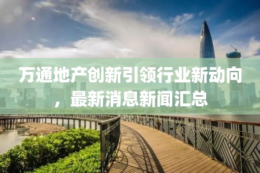 萬通地產(chǎn)創(chuàng)新引領行業(yè)新動向，最新消息新聞匯總