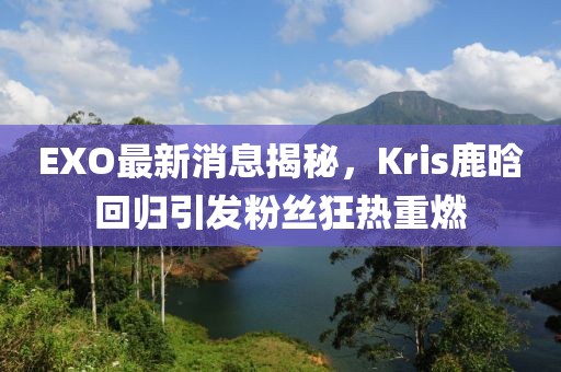EXO最新消息揭秘，Kris鹿晗回歸引發(fā)粉絲狂熱重燃
