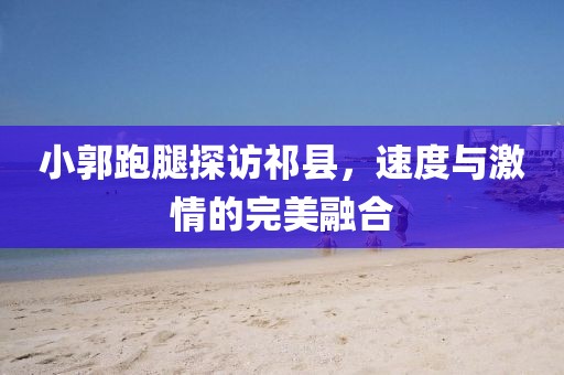 小郭跑腿探訪祁縣，速度與激情的完美融合