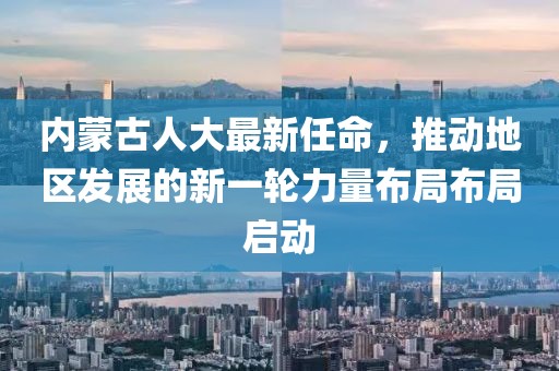 內(nèi)蒙古人大最新任命，推動地區(qū)發(fā)展的新一輪力量布局布局啟動