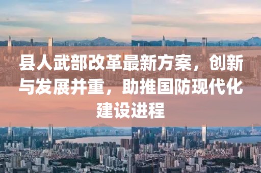 縣人武部改革最新方案，創(chuàng)新與發(fā)展并重，助推國(guó)防現(xiàn)代化建設(shè)進(jìn)程