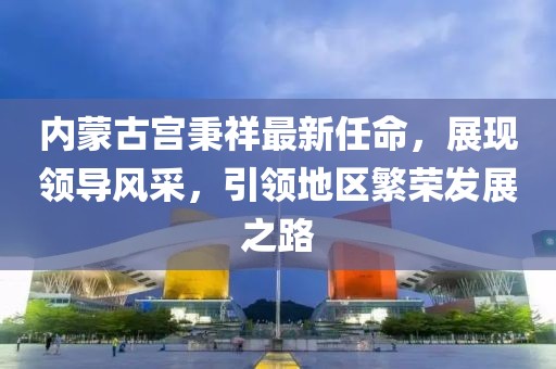 內(nèi)蒙古宮秉祥最新任命，展現(xiàn)領(lǐng)導(dǎo)風(fēng)采，引領(lǐng)地區(qū)繁榮發(fā)展之路