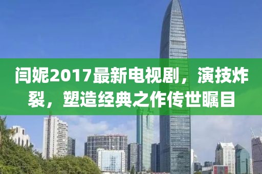 閆妮2017最新電視劇，演技炸裂，塑造經(jīng)典之作傳世矚目