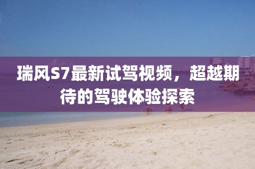 瑞風(fēng)S7最新試駕視頻，超越期待的駕駛體驗探索
