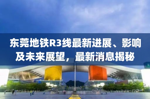 東莞地鐵R3線最新進展、影響及未來展望，最新消息揭秘