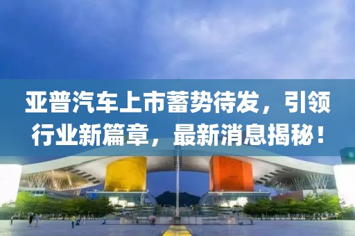 亞普汽車上市蓄勢待發(fā)，引領(lǐng)行業(yè)新篇章，最新消息揭秘！