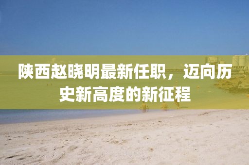 陜西趙曉明最新任職，邁向歷史新高度的新征程