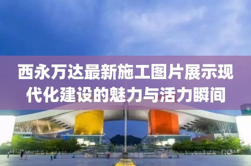 西永萬(wàn)達(dá)最新施工圖片展示現(xiàn)代化建設(shè)的魅力與活力瞬間
