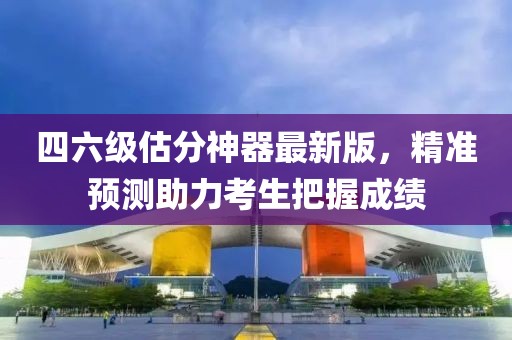 四六級(jí)估分神器最新版，精準(zhǔn)預(yù)測助力考生把握成績