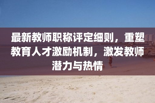 最新教師職稱評(píng)定細(xì)則，重塑教育人才激勵(lì)機(jī)制，激發(fā)教師潛力與熱情