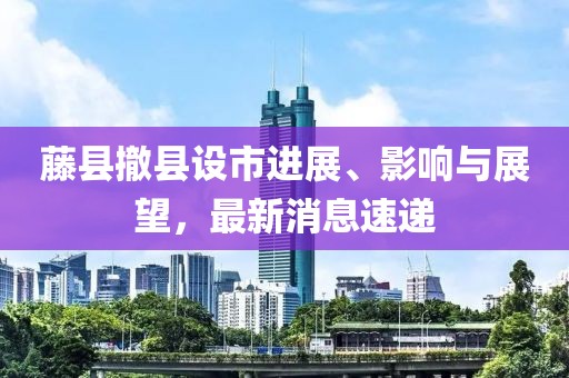 藤縣撤縣設(shè)市進(jìn)展、影響與展望，最新消息速遞