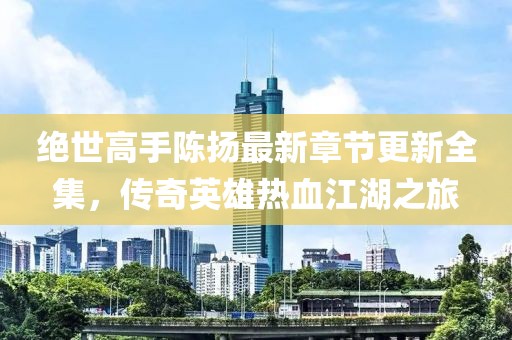 絕世高手陳揚最新章節(jié)更新全集，傳奇英雄熱血江湖之旅