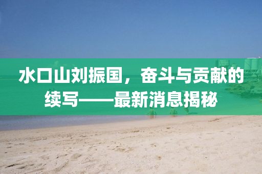 水口山劉振國(guó)，奮斗與貢獻(xiàn)的續(xù)寫(xiě)——最新消息揭秘