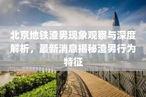 北京地鐵渣男現(xiàn)象觀察與深度解析，最新消息揭秘渣男行為特征
