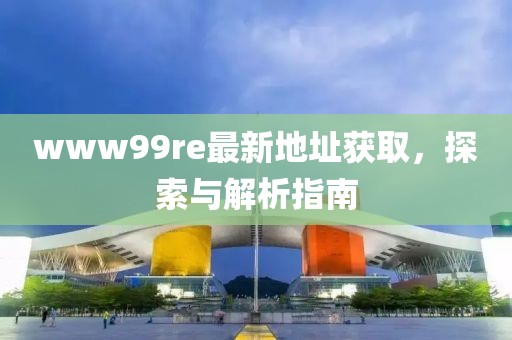 www99re最新地址獲取，探索與解析指南