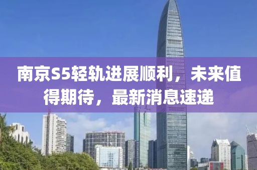 南京S5輕軌進(jìn)展順利，未來(lái)值得期待，最新消息速遞