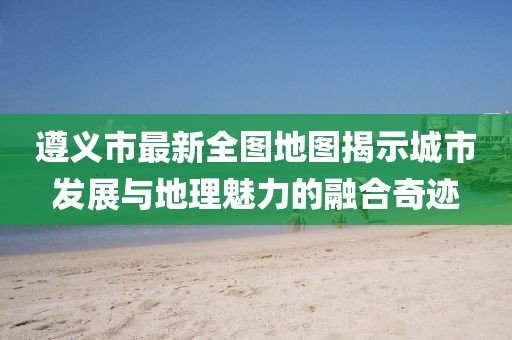 遵義市最新全圖地圖揭示城市發(fā)展與地理魅力的融合奇跡