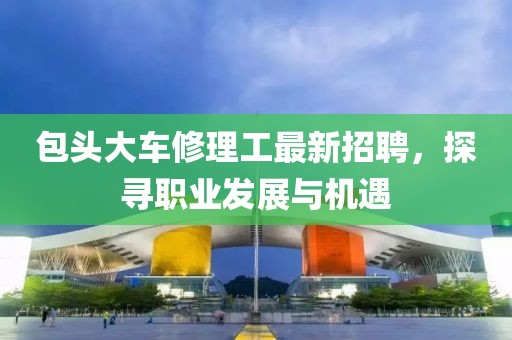 包頭大車修理工最新招聘，探尋職業(yè)發(fā)展與機(jī)遇