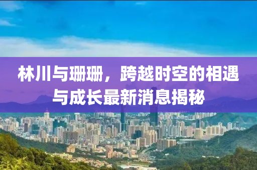 林川與珊珊，跨越時空的相遇與成長最新消息揭秘