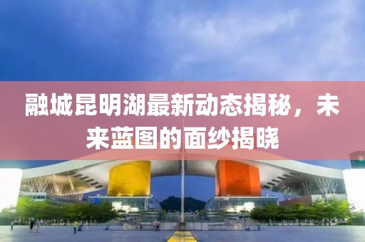 融城昆明湖最新動(dòng)態(tài)揭秘，未來藍(lán)圖的面紗揭曉