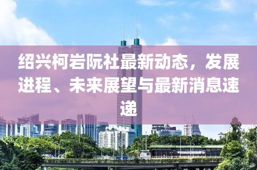 紹興柯巖阮社最新動(dòng)態(tài)，發(fā)展進(jìn)程、未來(lái)展望與最新消息速遞