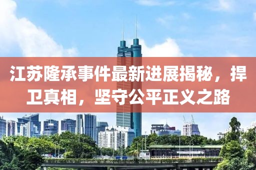 江蘇隆承事件最新進(jìn)展揭秘，捍衛(wèi)真相，堅(jiān)守公平正義之路